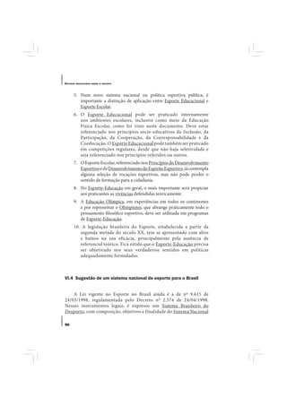 E STUDOS   BRASILEIROS SOBRE O ESPORTE




       5. Num novo sistema nacional ou política esportiva pública, é
          importante a distinção de aplicação entre Esporte Educacional e
          Esporte Escolar.
       6. O Esporte Educacional pode ser praticado internamente
          nos ambientes escolares, inclusive como meio da Educação
          Física Escolar, como foi visto neste documento. Deve estar
          referenciado nos princípios sócio-educativos da Inclusão, da
          Participação, da Cooperação, da Corresponsabilidade e da
          Coeducação. O Esporte Educacional pode também ser praticado
          em competições regulares, desde que não haja seletividade e
          seja referenciado nos princípios referidos ou outros.
       7. O Esporte Escolar, referenciado nos Princípios do Desenvolvimento
          Esportivo e do Desenvolvimento do Espírito Esportivo, já contempla
          alguma seleção de vocações esportivas, mas não pode perder o
          sentido de formação para a cidadania.
       8. No Esporte-Educação em geral, o mais importante será propiciar
          aos praticantes as vivências defendidas teoricamente.
       9. A Educação Olímpica, em experiências em todos os continentes
          e por representar o Olimpismo, que abrange praticamente todo o
          pensamento filosófico esportivo, deve ser utilizada em programas
          de Esporte-Educação.
       10. A legislação brasileira do Esporte, estabelecida a partir da
          segunda metade do século XX, tem se apresentado com altos
          e baixos na sua eficácia, principalmente pela ausência de
          referencial teórico. Fica nítido que o Esporte-Educação precisa
          ser objetivado nos seus verdadeiros sentidos em políticas
          adequadamente formuladas.



VI.4 Sugestão de um sistema nacional de esporte para o Brasil


    A Lei vigente no Esporte no Brasil ainda é a de nº 9.615 de
24/03/1998, regulamentada pelo Decreto nº 2.574 de 24/04/1998.
Nesses instrumentos legais, é expresso um Sistema Brasileiro do
Desporto, com composição, objetivos e finalidade do Sistema Nacional

90
 