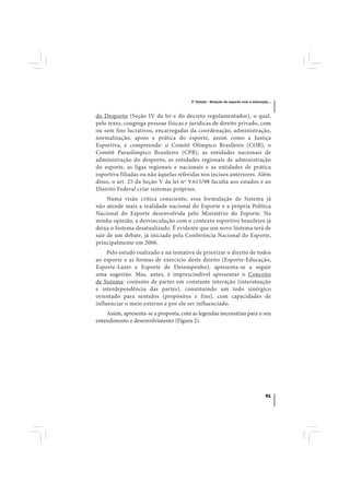 3º Estudo - Relação do esporte com a educação...



do Desporto (Seção IV da lei e do decreto regulamentador), o qual,
pelo texto, congrega pessoas físicas e jurídicas de direito privado, com
ou sem fins lucrativos, encarregadas da coordenação, administração,
normalização, apoio e prática do esporte, assim como a Justiça
Esportiva, e compreende: o Comitê Olímpico Brasileiro (COB), o
Comitê Paraolímpico Brasileiro (CPB), as entidades nacionais de
administração do desporto, as entidades regionais de administração
do esporte, as ligas regionais e nacionais e as entidades de prática
esportiva filiadas ou não àquelas referidas nos incisos anteriores. Além
disso, o art. 25 da Seção V da lei nº 9.615/98 faculta aos estados e ao
Distrito Federal criar sistemas próprios.
     Numa visão crítica consciente, essa formulação de Sistema já
não atende mais a realidade nacional do Esporte e a própria Política
Nacional do Esporte desenvolvida pelo Ministério do Esporte. Na
minha opinião, a desvinculação com o contexto esportivo brasileiro já
deixa o Sistema desatualizado. É evidente que um novo Sistema terá de
sair de um debate, já iniciado pela Conferência Nacional do Esporte,
principalmente em 2006.
     Pelo estudo realizado e na tentativa de priorizar o direito de todos
ao esporte e as formas de exercício deste direito (Esporte-Educação,
Esporte-Lazer e Esporte de Desempenho), apresenta-se a seguir
uma sugestão. Mas, antes, é imprescindível apresentar o Conceito
de Sistema: conjunto de partes em constante interação (interatuação
e interdependência das partes), constituindo um todo sinérgico
orientado para sentidos (propósitos e fins), com capacidades de
influenciar o meio externo e por ele ser influenciado.
    Assim, apresenta-se a proposta, com as legendas necessárias para o seu
entendimento e desenvolvimento (Figura 2).




                                                                                    91
 