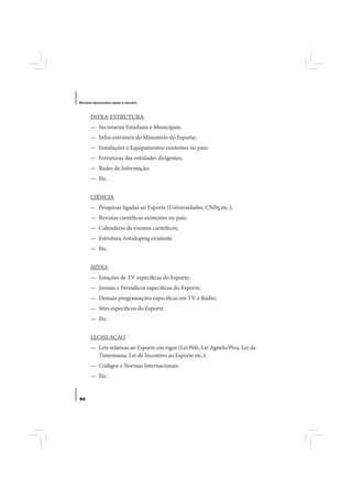 E STUDOS   BRASILEIROS SOBRE O ESPORTE




       INFRA-ESTRUTURA
       — Secretarias Estaduais e Municipais;
       — Infra-estrutura do Ministério do Esporte;
       — Instalações e Equipamentos existentes no país;
       — Estruturas das entidades dirigentes;
       — Redes de Informação.
       — Etc.


       CIÊNCIA
       — Pesquisas ligadas ao Esporte (Universidades, CNPq etc.);
       — Revistas científicas existentes no país;
       — Calendário de eventos científicos;
       — Estrutura Antidoping existente.
       — Etc.


       MÍDIA
       — Estações de TV específicas do Esporte;
       — Jornais e Periódicos específicos do Esporte;
       — Demais programações específicas em TV e Rádio;
       — Sites específicos do Esporte.
       — Etc.


       LEGISLAÇÃO
       — Leis relativas ao Esporte em vigor (Lei Pelé, Lei Agnelo/Piva, Lei da
         Timemania, Lei de Incentivo ao Esporte etc.);
       — Códigos e Normas Internacionais.
       — Etc.


94
 