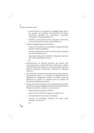 E STUDOS   BRASILEIROS SOBRE O ESPORTE




              – Desenvolvimento de programas de Inclusão Social, dentro
                dos preceitos dos princípios sócio-educativos do Esporte
                Educacional (princípios da Participação, Cooperação,
                Coeducação, Corresponsabilidade etc.).
              – Estímulos à consecução de eventos (Congressos, Seminários,
                Caravanas, Reuniões etc) sobre o Esporte-Educação.
       — Fomento ao Esporte-Lazer, desenvolvendo:
              – Esquemas de quantificação de instalações e equipamentos para
                as práticas esportivas populares.
              – Convênios entre União, estados e municípios para a promoção
                de eventos de Esporte-Lazer.
              – Campanhas evidenciando os benefícios das práticas esportivas
                para a Saúde, Qualidade de Vida etc.
              – Etc.
       — Desenvolvimento de Recursos Humanos que possam atuar
         convincentemente no Esporte-Educação, Esporte-Lazer, Esporte
         de Rendimento, Gestão Esportiva e nas especialidades esportivas
         (médicos, psicólogos, fisioterapeutas, professores de Educação
         Física etc.).
       — Desenvolvimento da infraestrutura que permite suporte ao Esporte,
         principalmente quanto ao crescimento da disponibilização de
         equipamentos e equipamentos esportivos. Convênios, parcerias,
         patrocínios etc. podem ser caminhos para este aumento de
         infraestrutura esportiva comunitária.
       — Fomento das Ciências do Esporte, nas suas diversas áreas científicas
         (Medicina do Esporte, Pedagogia do Esporte, Psicologia do Esporte,
         Biomecânica Aplicada ao Esporte etc.) por meio de:
              – Financiamento de pesquisas científicas;
              – Apoio a eventos científicos (Congressos, Simpósios etc.);
              – Acompanhamento das inovações tecnológicas;
              – Aumento do intercâmbio científico com outros países
                (pesquisas, cientistas etc.).
                   Etc.

96
 