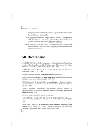 E STUDOS   BRASILEIROS SOBRE O ESPORTE




              protagonistas no Sistema Nacional do Esporte foram inseridos no
              desenvolvimento deste estudo.
       5ª) A Avaliação deverá estar sempre presente em todo o Processo e na
           Saída (Resultados). Os Reajustes, provocados pelos Resultados do
           Sistema, devem incidir sobre a Entrada e o Processo.
       6ª) A perspectiva sistêmica para o Esporte brasileiro deverá estar
           invariavelmente conectada com o Contexto, acompanhando suas
           mudanças periódicas.




VII Referências
ALVES DE OLIVEIRA, L.M. Em busca de um modelo de educação olímpica para
o meio escolar. Rio de Janeiro: UCB, 2006. Dissertação (Mestrado em Motricidade
Humana), Universidade Castelo Branco, Rio de Janeiro, 2006.
BARBIERI, C. Esporte educacional: uma possibilidade de restauração do humano
no homem. Canoas: ULBRA, 2001.
BRASIL, Congresso Nacional. Constituição Federal. Brasília: 1988.
BRASIL, Ministério da Educação. Esporte na escola: os XVIII Jogos Escolares
brasileiros como marco reflexivo. Brasília: MEC, 1989.
BRASIL, Ministério da Educação. Uma nova política para o desporto brasileiro:
esporte brasileiro: questão de Estado. Brasília: Comissão de Reformulação do
Desporto, 1985.
BRASIL, Ministério Extraordinário dos Esportes. Instituto Nacional de
Desenvolvimento do Desporto. Programa Esporte Educacional; princípios e
objetivos. Brasília: 1995.
BRASIL. Política Nacional do Esporte. Brasília: 2005.
CONFERÊNCIA BRASILEIRA DE ESPORTE EDUCACIONAL. Memórias:
Conferência Brasileira de Esporte Educacional. Rio de Janeiro: Gama Filho,
1996.
DESSUPOIO CHAVES, A. O esporte educacional como meio de educação física
escolar. Rio de Janeiro: UCB, 2006. Dissertação (Mestrado em Motricidade
Humana), Universidade Castelo Branco, Rio de Janeiro, 2006.

98
 