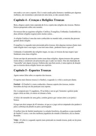 tem nada a ver com o esporte. Ele é o mais usado pelos homens e também por algumas
mulheres, são resistentes e precisam de uma meia, se não causam chulé...

Capítulo 4 - Crenças e Religiões Trouxas
Bom, chegou a parte mais esperada do livro, à parte das religiões dos trouxas. Muitos
bruxos pesquisam sobre este assunto.

Os trouxas têm as seguintes religiões: Católica, Evangélica, Umbanda, Candomblé (as
duas ultimas religiões negras) entre muitas outras...

A religião Católica é uma das mais conhecidas no mundo todo, a maioria das pessoas
gostam desta religião.

Evangélica é a segunda mais procurada pelos trouxas, têm algumas normas chatas mais
cada religião tem a sua regra, e essa tem uma chata...podemos fazer o que né?

Umbanda e Candomblé são religiões negas, ou seja, os trouxas da raça negra é que
fundaram essas duas religiões.

Existe um tipo de preconceito contra essas duas religiões, alguns trouxas não gostam
muito delas e constroem um preconceito que é cada vez maior. Elas são chamadas de
“macumba” por alguns trouxas. Embora não seja bem assim, é uma espécie de doação
que os trouxas dessa religião fazem aos espíritos.

Capítulo 5 - Esportes Trouxas
Agora vamos falar sobre os esportes dos trouxas.

O esporte mais famoso trouxa é o futebol, o segundo é o vôlei e assim por diante.

Futebol – O Futebol é o mais conhecido e famoso esporte dos trouxas, muitos
bruxinhos de hoje em dia praticam esse esporte.

Ele é composto por 11 jogadores, 10 na linha e um no gol. Somente o goleiro pode
pegar a bola na mão, os outros só chutam a bola.

A bola é do tamanho de uma goles, contém gomos que variam entre a cor preta e
branca.

O jogo tem dois tempos de 45 minutos, só que se o jogo estiver empatado eles podem ir
para a cobrança de pênalti ou para a prorrogação

O melhor time de futebol atualmente é a seleção brasileira, ela ganhou a copa mundial
de futebol 5 vezes, e um dos melhores jogadores do mundo é brasileiro, ele se chama
Ronaldo.

Vôlei – O vôlei é o segundo esporte mais praticado no mundo trouxa, pode ser de praia
ou de quadra.
 