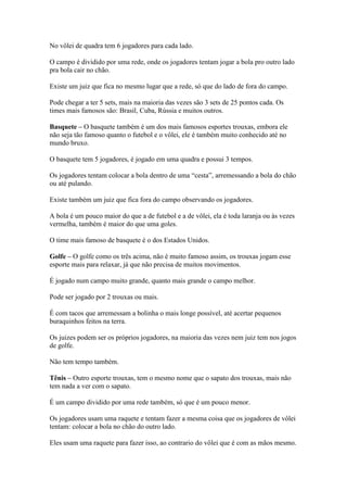 No vôlei de quadra tem 6 jogadores para cada lado.

O campo é dividido por uma rede, onde os jogadores tentam jogar a bola pro outro lado
pra bola cair no chão.

Existe um juiz que fica no mesmo lugar que a rede, só que do lado de fora do campo.

Pode chegar a ter 5 sets, mais na maioria das vezes são 3 sets de 25 pontos cada. Os
times mais famosos são: Brasil, Cuba, Rússia e muitos outros.

Basquete – O basquete também é um dos mais famosos esportes trouxas, embora ele
não seja tão famoso quanto o futebol e o vôlei, ele é também muito conhecido até no
mundo bruxo.

O basquete tem 5 jogadores, é jogado em uma quadra e possui 3 tempos.

Os jogadores tentam colocar a bola dentro de uma “cesta”, arremessando a bola do chão
ou até pulando.

Existe também um juiz que fica fora do campo observando os jogadores.

A bola é um pouco maior do que a de futebol e a de vôlei, ela é toda laranja ou às vezes
vermelha, também é maior do que uma goles.

O time mais famoso de basquete é o dos Estados Unidos.

Golfe – O golfe como os três acima, não é muito famoso assim, os trouxas jogam esse
esporte mais para relaxar, já que não precisa de muitos movimentos.

É jogado num campo muito grande, quanto mais grande o campo melhor.

Pode ser jogado por 2 trouxas ou mais.

É com tacos que arremessam a bolinha o mais longe possível, até acertar pequenos
buraquinhos feitos na terra.

Os juizes podem ser os próprios jogadores, na maioria das vezes nem juiz tem nos jogos
de golfe.

Não tem tempo também.

Tênis – Outro esporte trouxas, tem o mesmo nome que o sapato dos trouxas, mais não
tem nada a ver com o sapato.

É um campo dividido por uma rede também, só que é um pouco menor.

Os jogadores usam uma raquete e tentam fazer a mesma coisa que os jogadores de vôlei
tentam: colocar a bola no chão do outro lado.

Eles usam uma raquete para fazer isso, ao contrario do vôlei que é com as mãos mesmo.
 