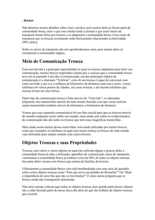 - Rocket

Não daremos muitos detalhes sobre esses veículos, pois muitos deles já fazem parte da
comunidade bruxa, mais o que esse estudo tende a ensinar é que esses meios de
transporte foram feitos por trouxas e se adaptaram a comunidade bruxa. Esses meio de
transporte que os trouxas inventaram estão basicamente relacionados à eletricidade
(90% deles).

Sobre os meios de transporte não nos aprofundaremos mais, pois muitos deles já
incorporam a comunidade mágica.

Meio de Comunicação Trouxa
Essa sem duvida é a principal especialidade no qual os trouxas adaptaram para fazer sua
comunicação, muitos bruxos respeitados acham que o sucesso que a comunidade trouxa
teve em se expandir é devidos à comunicação, um dos principais objetos de
comunicação é o chamado “Telefone”, com ele um trouxa é capaz de conversar com
outro ouvindo a sua voz a milhares de kilometros de distancia entre um e outro, vemos
telefones em vários pontos da cidades, em casas trouxas, e até mesmo telefones que
trouxas levam em seus bolsos.

Outro tipo de comunicação trouxa é feita através da “Televisão”, os chamados
telejornais são transmitidos através de todo mundo fazendo com que varias noticias
sejam transmitidas também através de kilometros e kilometros de distancia.

Vemos que essa expansão comunicativa foi um fato crucial para que os trouxas através
do mundo conheçam muito sobre seu mundo, mais ainda com todos os conhecimentos
de comunicação não são todos os trouxas que tem essas magníficas maravilhas .

Mais ainda assim muitas dessas maravilhas vem sendo utilizadas por muitos bruxos
como por exemplos os telefones no qual com muito esforço os bruxos de todo mundo
vem utilizando para manter contato com outros bruxos.

Objetos Trouxas e suas Propriedades
Trouxas, tem vários e vários objetos no qual eles utilizam alguns e poucos deles a
comunidade bruxa já sabe a utilização, aparelhos de comunicação, meio de transporte,
vestimentas a comunidade bruxa já conhece cerca de 89% de todos os objetos trouxas,
boa parte deles vieram com bruxos que saíram de famílias de trouxas.

Ultimamente a comunidade Bruxa vem sido bombardeada com uma serie de questões
sobre certos objetos trouxas como “Para que serve um patinho de Borracha?” Ou “Qual
a importância de uma foto que não se movimenta?”.E entre outras pergunta que os
bruxos ainda não conseguiram determinar.

Não seria sensato colocar aqui todos os objetos trouxas, pois grande parte desses objetos
são e estão fazendo parte do nosso dia-a-dia além do que são milhões de objetos trouxas
que existem.
 