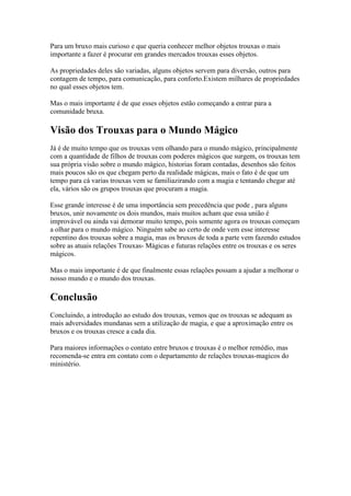 Para um bruxo mais curioso e que queria conhecer melhor objetos trouxas o mais
importante a fazer é procurar em grandes mercados trouxas esses objetos.

As propriedades deles são variadas, alguns objetos servem para diversão, outros para
contagem de tempo, para comunicação, para conforto.Existem milhares de propriedades
no qual esses objetos tem.

Mas o mais importante é de que esses objetos estão começando a entrar para a
comunidade bruxa.

Visão dos Trouxas para o Mundo Mágico
Já é de muito tempo que os trouxas vem olhando para o mundo mágico, principalmente
com a quantidade de filhos de trouxas com poderes mágicos que surgem, os trouxas tem
sua própria visão sobre o mundo mágico, historias foram contadas, desenhos são feitos
mais poucos são os que chegam perto da realidade mágicas, mais o fato é de que um
tempo para cá varias trouxas vem se familiazirando com a magia e tentando chegar até
ela, vários são os grupos trouxas que procuram a magia.

Esse grande interesse é de uma importância sem precedência que pode , para alguns
bruxos, unir novamente os dois mundos, mais muitos acham que essa união é
improvável ou ainda vai demorar muito tempo, pois somente agora os trouxas começam
a olhar para o mundo mágico. Ninguém sabe ao certo de onde vem esse interesse
repentino dos trouxas sobre a magia, mas os bruxos de toda a parte vem fazendo estudos
sobre as atuais relações Trouxas- Mágicas e futuras relações entre os trouxas e os seres
mágicos.

Mas o mais importante é de que finalmente essas relações possam a ajudar a melhorar o
nosso mundo e o mundo dos trouxas.

Conclusão
Concluindo, a introdução ao estudo dos trouxas, vemos que os trouxas se adequam as
mais adversidades mundanas sem a utilização de magia, e que a aproximação entre os
bruxos e os trouxas cresce a cada dia.

Para maiores informações o contato entre bruxos e trouxas é o melhor remédio, mas
recomenda-se entra em contato com o departamento de relações trouxas-magicos do
ministério.
 