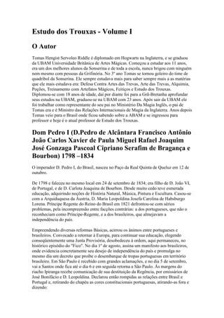Estudo dos Trouxas - Volume I
O Autor
Tomas Hengist Servoleo Riddle é diplomado em Hogwarts na Inglaterra, e se graduou
da UBAM Universidade Britânica de Artes Mágicas. Começou a estudar aos 11 anos,
era um dos melhores alunos da Sonserina e de toda a escola, nunca brigou com ninguém
nem mesmo com pessoas da Grifinória. No 3º ano Tomas se tornou goleiro do time de
quadribol da Sonserina. Ele sempre estudava mais para saber sempre mais a as matérias
que ele mais estudava era: Defesa Contra Artes das Trevas, Arte das Trevas, Alquimia,
Poções, Treinamento com Artefatos Mágicos, Feitiços e Estudo dos Trouxas.
Diplomou-se com 18 anos de idade, daí por diante foi para a Grã-Bretanha aprofundar
seus estudos na UBAM, graduou-se na UBAM com 23 anos. Após sair da UBAM ele
foi trabalhar como representante do seu pai no Ministério Da Magia Inglês, o pai de
Tomas era e é Ministro das Relações Internacionais de Magia da Inglaterra. Anos depois
Tomas veio para o Brasil onde ficou sabendo sobre a ABAM e se ingressou para
professor e hoje é o atual professor de Estudo dos Trouxas.

Dom Pedro I (D.Pedro de Alcântara Francisco Antônio
João Carlos Xavier de Paula Miguel Rafael Joaquim
José Gonzaga Pascoal Cipriano Serafim de Bragança e
Bourbon) 1798 –1834
O imperador D. Pedro I, do Brasil, nasceu no Paço da Real Quinta de Queluz em 12 de
outubro.

De 1798 e faleceu no mesmo local em 24 de setembro de 1834; era filho de D. João VI,
de Portugal, e de D. Carlota Joaquina de Bourbon. Desde muito cedo teve esmerada
educação, adquirindo noções de História Natural, Música, Pintura e Escultura. Casou-se
com a Arquiduquesa da Áustria, D. Maria Leopoldina Josefa Carolina de Habsburgo
Lorena. Príncipe Regente do Reino do Brasil em 1821 defrontou-se com sérios
problemas, pela incompreensão entre facções contrárias: a dos portugueses, que não o
reconheciam como Príncipe-Regente, e a dos brasileiros, que almejavam a
independência do país.

Empreendendo diversas reformas Básicas, acirrou os ânimos entre portugueses e
brasileiros. Convocado a retornar à Europa, para continuar sua educação, elegendo
conseqüentemente uma Junta Provisória, desobedeceu à ordem, aqui permaneceu, no
histórico episódio do "Fico". No dia 1º de agosto, assina um manifesto aos brasileiros,
onde evidencia concretamente seu desejo de independência do país e promulga no
mesmo dia um decreto que proíbe o desembarque de tropas portuguesas em território
brasileiro. Em São Paulo é recebido com grandes aclamações, e no dia 5 de setembro,
vai a Santos onde fica até o dia 6 e em seguida retorna a São Paulo. Às margens do
riacho Ipiranga recebe comunicação de sua destituição da Regência, por emissários de
José Bonifácio e D. Leopoldina. Declarou então rompidas as relações entre Brasil e
Portugal e, retirando do chapéu as cores constitucionais portuguesas, atirando-as fora e
dizendo:
 