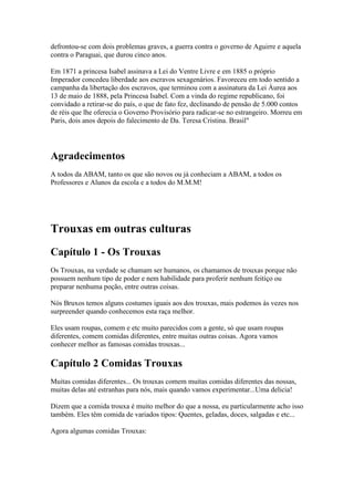 defrontou-se com dois problemas graves, a guerra contra o governo de Aguirre e aquela
contra o Paraguai, que durou cinco anos.

Em 1871 a princesa Isabel assinava a Lei do Ventre Livre e em 1885 o próprio
Imperador concedeu liberdade aos escravos sexagenários. Favoreceu em todo sentido a
campanha da libertação dos escravos, que terminou com a assinatura da Lei Áurea aos
13 de maio de 1888, pela Princesa Isabel. Com a vinda do regime republicano, foi
convidado a retirar-se do país, o que de fato fez, declinando de pensão de 5.000 contos
de réis que lhe oferecia o Governo Provisório para radicar-se no estrangeiro. Morreu em
Paris, dois anos depois do falecimento de Da. Teresa Cristina. Brasil"




Agradecimentos
A todos da ABAM, tanto os que são novos ou já conheciam a ABAM, a todos os
Professores e Alunos da escola e a todos do M.M.M!




Trouxas em outras culturas
Capítulo 1 - Os Trouxas
Os Trouxas, na verdade se chamam ser humanos, os chamamos de trouxas porque não
possuem nenhum tipo de poder e nem habilidade para proferir nenhum feitiço ou
preparar nenhuma poção, entre outras coisas.

Nós Bruxos temos alguns costumes iguais aos dos trouxas, mais podemos às vezes nos
surpreender quando conhecemos esta raça melhor.

Eles usam roupas, comem e etc muito parecidos com a gente, só que usam roupas
diferentes, comem comidas diferentes, entre muitas outras coisas. Agora vamos
conhecer melhor as famosas comidas trouxas...

Capítulo 2 Comidas Trouxas
Muitas comidas diferentes... Os trouxas comem muitas comidas diferentes das nossas,
muitas delas até estranhas para nós, mais quando vamos experimentar...Uma delicia!

Dizem que a comida trouxa é muito melhor do que a nossa, eu particularmente acho isso
também. Eles têm comida de variados tipos: Quentes, geladas, doces, salgadas e etc...

Agora algumas comidas Trouxas:
 