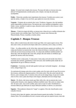 Arroz – O cereal mais simples dos trouxas. Na mesa de todos os trouxas tem essa
delicia! É freqüentemente comido junto com o feijão e um tipo de carne para
acompanhar.

Feijão – Outra das comidas mais importantes dos trouxas. Comida com o arroz e um
tipo de carnes, o feijão é rico em ferro, que ajuda nos ossos dos trouxas.

Vegetais – Vegetais são na maioria das vezes: Verduras e legumes, eles são também
muito importantes na dieta trouxa. Na maioria das vezes também acompanha o arroz,
feijão e carne, também é usado na sopa, alimento muito nutritivo dos trouxas e além
disso muito saudável.

Massas – Vindo de origem da Itália, as massas tem a fama de ser o melhor alimento dos
trouxas (junto com comidas tipas: Fast Food) As massas mais famosas são:
Macarronadas, Pizzas, Lasanhas e muitas outras.

Capítulo 3 - Roupas Trouxas
Bom, sobre a moda trouxa não temos muito que falar, ela é quase igual a nossa. Eles
não usam vestes, na maioria do tempo estão com a camiseta, com a calça, ou shorts.

Calça – As calças podem ser de vários tipo, tanto pra homens quanto pra mulheres. As
calças pra homens na maioria das vezes são cheias de bolsos e correntes, pois é um
estilo dos jovens trouxas de hoje em dia. As calças das mulheres também podem ser
deste tipo, mais da maioria das vezes não, porque não são muitas as mulheres que
gostam do mesmo estilo dos homens.

Também existe a calça jeans. A calça jeans é uma calça com um tecido mais forte e
resistente das normais, geralmente é num tom azul, mais também pode mudar de cor
dependendo do que as fábricas colocam.

Camisetas – Camisetas, tem de tudo quanto é jeito que você pode imaginar. . .de manga
curta, manga longa e etc.

As camisetas de manga curta são as mais usadas, pois faz mais calor do que frio na terra
dos trouxas, embora em algumas partes o frio tome conta. Elas são como uma de nós
bruxos, com a manga curta. A mesma coisa com as de manga larga, só que ela é usada
mais no frio e tem o pano dos braços mais largos, chamada assim de manga larga.

Shorts – Os shorts, não temos muito que falar sobre eles, são na maioria das vezes
usadas pelos homens, mais algumas mulheres também usam. São como as calças mais
não vão até os pés, vão só até o joelho, pois é pra se usar no calor. Geralmente as
mesmas fábricas que fabricam as calças fabricam também os shorts e as camisetas!

Sapatos – Não podemos chamar de “roupa” os sapatos. Eles são classificados como
calçados trouxas.

Existem vários tipos de sapatos, tanto para homem quanto pra mulher. Um deles se
chama Tênis. Por coincidência ele tem o mesmo nome que um esporte trouxa, mais não
 