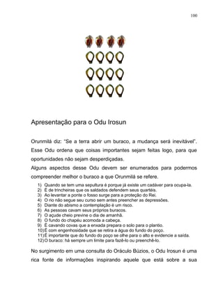 Apresentação para o Odu Irosun
Orunmilá diz: “Se a terra abrir um buraco, a mudança será inevitável”.
Esse Odu ordena que coisas importantes sejam feitas logo, para que
oportunidades não sejam desperdiçadas.
Alguns aspectos desse Odu devem ser enumerados para podermos
compreender melhor o buraco a que Orunmilá se refere.
1) Quando se tem uma sepultura é porque já existe um cadáver para ocupa-la.
2) É de trincheiras que os saldados defendem seus quartéis.
3) Ao levantar a ponte o fosso surge para a proteção do Rei.
4) O rio não segue seu curso sem antes preencher as depressões.
5) Diante do abismo a contemplação é um risco.
6) As pessoas cavam seus próprios buracos.
7) O açude cheio previne o dia de amanhã.
8) O fundo do chapéu acomoda a cabeça.
9) É cavando covas que a enxada prepara o solo para o plantio.
10)É com engenhosidade que se retira a água do fundo do poço.
11)É importante que do fundo do poço se olhe para o alto e evidencie a saída.
12)O buraco: há sempre um limite para fazê-lo ou preenchê-lo.
No surgimento em uma consulta do Oráculo Búzios, o Odu Irosun é uma
rica fonte de informações inspirando aquele que está sobre a sua
100
 