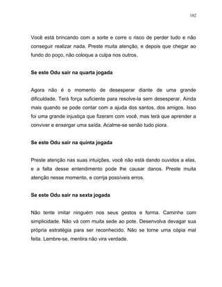Você está brincando com a sorte e corre o risco de perder tudo e não
conseguir realizar nada. Preste muita atenção, e depois que chegar ao
fundo do poço, não coloque a culpa nos outros.
Se este Odu sair na quarta jogada
Agora não é o momento de desesperar diante de uma grande
dificuldade. Terá força suficiente para resolve-la sem desesperar. Ainda
mais quando se pode contar com a ajuda dos santos, dos amigos. Isso
foi uma grande injustiça que fizeram com você, mas terá que aprender a
conviver e enxergar uma saída. Acalme-se senão tudo piora.
Se este Odu sair na quinta jogada
Preste atenção nas suas intuições, você não está dando ouvidos a elas,
e a falta desse entendimento pode lhe causar danos. Preste muita
atenção nesse momento, e corrija possíveis erros.
Se este Odu sair na sexta jogada
Não tente imitar ninguém nos seus gestos e forma. Caminhe com
simplicidade. Não vá com muita sede ao pote. Desenvolva devagar sua
própria estratégia para ser reconhecido. Não se torne uma cópia mal
feita. Lembre-se, mentira não vira verdade.
102
 