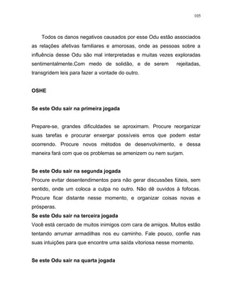 Todos os danos negativos causados por esse Odu estão associados
as relações afetivas familiares e amorosas, onde as pessoas sobre a
influência desse Odu são mal interpretadas e muitas vezes exploradas
sentimentalmente.Com medo de solidão, e de serem rejeitadas,
transgridem leis para fazer a vontade do outro.
OSHE
Se este Odu sair na primeira jogada
Prepare-se, grandes dificuldades se aproximam. Procure reorganizar
suas tarefas e procurar enxergar possíveis erros que podem estar
ocorrendo. Procure novos métodos de desenvolvimento, e dessa
maneira fará com que os problemas se amenizem ou nem surjam.
Se este Odu sair na segunda jogada
Procure evitar desentendimentos para não gerar discussões fúteis, sem
sentido, onde um coloca a culpa no outro. Não dê ouvidos à fofocas.
Procure ficar distante nesse momento, e organizar coisas novas e
prósperas.
Se este Odu sair na terceira jogada
Você está cercado de muitos inimigos com cara de amigos. Muitos estão
tentando arrumar armadilhas nos eu caminho. Fale pouco, confie nas
suas intuições para que encontre uma saída vitoriosa nesse momento.
Se este Odu sair na quarta jogada
105
 