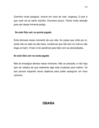 Caminho muito perigoso, incorre em risco de vida, vingança. O pior é
que você vai se sentir sozinho. Converse pouco. Tenha muita atenção
para sair desse iminente perigo.
Se este Odu sair na quinta jogada
Evite teimosia nesse momento da sua vida. As coisas que virão por aí,
ainda não se sabe se são boas. Lembre-se que não tem um mal eu não
traga um bem. O bom é ter paciência para lidar com as adversidades.
Se este Odu sair na sexta jogada
Não se empolgue demais nesse momento. Não se precipite, e não haja
sem ter certeza de que realmente algo está mudando para melhor. Vá
aos poucos traçando novos objetivos para poder assegurar um novo
caminho.
OBARA
106
 