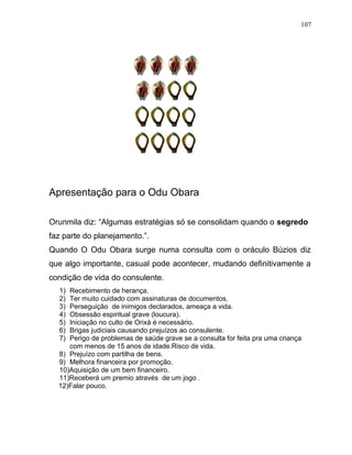 Apresentação para o Odu Obara
Orunmila diz: “Algumas estratégias só se consolidam quando o segredo
faz parte do planejamento.”.
Quando O Odu Obara surge numa consulta com o oráculo Búzios diz
que algo importante, casual pode acontecer, mudando definitivamente a
condição de vida do consulente.
1) Recebimento de herança.
2) Ter muito cuidado com assinaturas de documentos.
3) Perseguição de inimigos declarados, ameaça a vida.
4) Obsessão espiritual grave (loucura).
5) Iniciação no culto de Orixá é necessário.
6) Brigas judiciais causando prejuízos ao consulente.
7) Perigo de problemas de saúde grave se a consulta for feita pra uma criança
com menos de 15 anos de idade.Risco de vida.
8) Prejuízo com partilha de bens.
9) Melhora financeira por promoção.
10)Aquisição de um bem financeiro.
11)Receberá um premio através de um jogo .
12)Falar pouco.
107
 