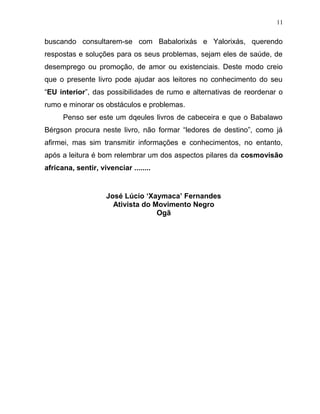 buscando consultarem-se com Babalorixás e Yalorixás, querendo
respostas e soluções para os seus problemas, sejam eles de saúde, de
desemprego ou promoção, de amor ou existenciais. Deste modo creio
que o presente livro pode ajudar aos leitores no conhecimento do seu
“EU interior”, das possibilidades de rumo e alternativas de reordenar o
rumo e minorar os obstáculos e problemas.
Penso ser este um dqeules livros de cabeceira e que o Babalawo
Bérgson procura neste livro, não formar “ledores de destino”, como já
afirmei, mas sim transmitir informações e conhecimentos, no entanto,
após a leitura é bom relembrar um dos aspectos pilares da cosmovisão
africana, sentir, vivenciar ........
José Lúcio ‘Xaymaca’ Fernandes
Ativista do Movimento Negro
Ogã
11
 