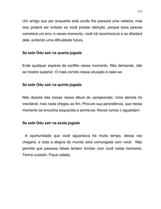 Um amigo que por enquanto está oculto lhe passará uma rasteira, mas
isso poderá ser evitado se você prestar atenção, porque essa pessoa
cometerá um erro, e nesse momento, você irá reconhece-lo e se afastará
dele, evitando uma dificuldade futura.
Se este Odu sair na quarta jogada
Evite qualquer espécie de conflito nesse momento. Não demande, não
se mostre superior. O mais correto nessa situação é calar-se.
Se este Odu sair na quinta jogada
Não desista das coisas nessa altura do campeonato. Uma derrota foi
inevitável, mas nada chegou ao fim. Procure sua persistência, que nesse
momento se encontra esquecida e anime-se. Novos rumos o aguardam.
Se este Odu sair na sexta jogada
A oportunidade que você aguardava há muito tempo, dessa vez
chegará, e toda a alegria do mundo será comungada com você. Não
permita que pessoas falsas tentem brindar com você neste momento.
Tenha cuidado. Fique calado.
112
 