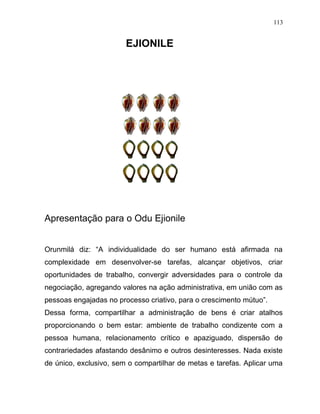 EJIONILE
Apresentação para o Odu Ejionile
Orunmilá diz: “A individualidade do ser humano está afirmada na
complexidade em desenvolver-se tarefas, alcançar objetivos, criar
oportunidades de trabalho, convergir adversidades para o controle da
negociação, agregando valores na ação administrativa, em união com as
pessoas engajadas no processo criativo, para o crescimento mútuo”.
Dessa forma, compartilhar a administração de bens é criar atalhos
proporcionando o bem estar: ambiente de trabalho condizente com a
pessoa humana, relacionamento crítico e apaziguado, dispersão de
contrariedades afastando desânimo e outros desinteresses. Nada existe
de único, exclusivo, sem o compartilhar de metas e tarefas. Aplicar uma
113
 