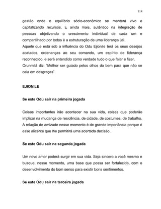 gestão onde o equilíbrio sócio-econômico se manterá vivo e
capitalizando recursos. E ainda mais, autêntico na integração de
pessoas objetivando o crescimento individual de cada um e
compartilhado por todos é a estruturação de uma liderança útil.
Aquele que está sob a influência do Odu Ejionile terá os seus desejos
acatados, ordenanças ao seu comando, um espírito de liderança
reconhecido, e será entendido como verdade tudo o que falar e fizer.
Orunmilá diz: “Melhor ser guiado pelos olhos do bem para que não se
caia em desgraças”.
EJIONILE
Se este Odu sair na primeira jogada
Coisas importantes irão acontecer na sua vida, coisas que poderão
implicar na mudança de residência, de cidade, de costumes, de trabalho.
A relação de amizade nesse momento é de grande importância porque é
esse alicerce que lhe permitirá uma acertada decisão.
Se este Odu sair na segunda jogada
Um novo amor poderá surgir em sua vida. Seja sincero a você mesmo e
busque, nesse momento, uma base que possa ser fortalecida, com o
desenvolvimento do bom senso para existir bons sentimentos.
Se este Odu sair na terceira jogada
114
 