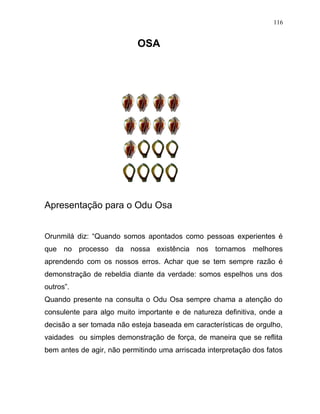 OSA
Apresentação para o Odu Osa
Orunmilá diz: “Quando somos apontados como pessoas experientes é
que no processo da nossa existência nos tornamos melhores
aprendendo com os nossos erros. Achar que se tem sempre razão é
demonstração de rebeldia diante da verdade: somos espelhos uns dos
outros”.
Quando presente na consulta o Odu Osa sempre chama a atenção do
consulente para algo muito importante e de natureza definitiva, onde a
decisão a ser tomada não esteja baseada em características de orgulho,
vaidades ou simples demonstração de força, de maneira que se reflita
bem antes de agir, não permitindo uma arriscada interpretação dos fatos
116
 