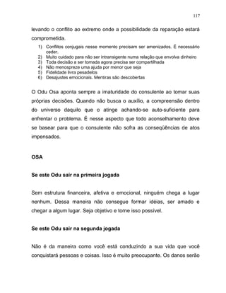 levando o conflito ao extremo onde a possibilidade da reparação estará
comprometida.
1) Conflitos conjugais nesse momento precisam ser amenizados. É necessário
ceder.
2) Muito cuidado para não ser intransigente numa relação que envolva dinheiro
3) Toda decisão a ser tomada agora precisa ser compartilhada
4) Não menospreze uma ajuda por menor que seja
5) Fidelidade livra pesadelos
6) Desajustes emocionais. Mentiras são descobertas
O Odu Osa aponta sempre a imaturidade do consulente ao tomar suas
próprias decisões. Quando não busca o auxílio, a compreensão dentro
do universo daquilo que o atinge achando-se auto-suficiente para
enfrentar o problema. É nesse aspecto que todo aconselhamento deve
se basear para que o consulente não sofra as conseqüências de atos
impensados.
OSA
Se este Odu sair na primeira jogada
Sem estrutura financeira, afetiva e emocional, ninguém chega a lugar
nenhum. Dessa maneira não consegue formar idéias, ser amado e
chegar a algum lugar. Seja objetivo e torne isso possível.
Se este Odu sair na segunda jogada
Não é da maneira como você está conduzindo a sua vida que você
conquistará pessoas e coisas. Isso é muito preocupante. Os danos serão
117
 