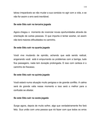 talvez irreparáveis se não mudar a sua conduta no agir com a vida, e se
não for assim o erro será inevitável.
Se este Odu sair na terceira jogada
Agora chegou o momento de vivenciar novas oportunidades através da
orientação de outras pessoas. O que importa é tentar acertar, só assim
não terá maiores dificuldades no caminho.
Se este Odu sair na quarta jogada
Você vive mudando de opinião, achando que está sendo radical,
enganando você está é empurrando os problemas com a barriga, tudo
fica passageiro, nada tem duração prolongada. E isso com certeza é o
caminho do fracasso.
Se este Odu sair na quinta jogada
Você estará numa situação muito perigosa e de grande conflito. A calma
será de grande valia nesse momento e isso será o melhor para a
confusão se afastar.
Se este Odu sair na sexta jogada
Surge agora, depois de muito sofrer, algo que verdadeiramente lhe fará
feliz. Sua união com uma pessoa que irá fazer com que todos os erros
118
 