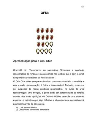 OFUN
Apresentação para o Odu Ofun
Orunmilá diz: “Recebemos do santíssimo Olodumare a condição
regeneradora do renascer, mas devemos nos lembrar que o bem e o mal
são perfeitos avaliadores do nosso caráter”.
O Odu Ofun deixa sempre muito claro que a oportunidade concedida a
nós, a cada reencarnação, é única e intransferível. Portanto, pode sim
ser suspenso da nossa condição regenerativa, no curso de uma
reencarnação, uma benção, e pode ainda ser acrescentada de tarefas
árduas. Nas suas aparições no Oráculo Búzios estimula uma atenção
especial: é indicativo que algo definitivo e absolutamente necessário irá
acontecer na vida do consulente.
1) O fim de uma doença
2) Crescimento profissional e financeiro
120
 
