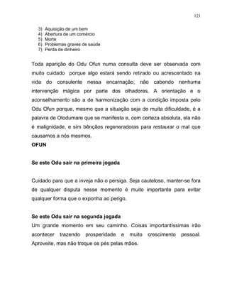 3) Aquisição de um bem
4) Abertura de um comércio
5) Morte
6) Problemas graves de saúde
7) Perda de dinheiro
Toda aparição do Odu Ofun numa consulta deve ser observada com
muito cuidado porque algo estará sendo retirado ou acrescentado na
vida do consulente nessa encarnação, não cabendo nenhuma
intervenção mágica por parte dos olhadores. A orientação e o
aconselhamento são a de harmonização com a condição imposta pelo
Odu Ofun porque, mesmo que a situação seja de muita dificuldade, é a
palavra de Olodumare que se manifesta e, com certeza absoluta, ela não
é malignidade, e sim bênçãos regeneradoras para restaurar o mal que
causamos a nós mesmos.
OFUN
Se este Odu sair na primeira jogada
Cuidado para que a inveja não o persiga. Seja cauteloso, manter-se fora
de qualquer disputa nesse momento é muito importante para evitar
qualquer forma que o exponha ao perigo.
Se este Odu sair na segunda jogada
Um grande momento em seu caminho. Coisas importantíssimas irão
acontecer trazendo prosperidade e muito crescimento pessoal.
Aproveite, mas não troque os pés pelas mãos.
121
 