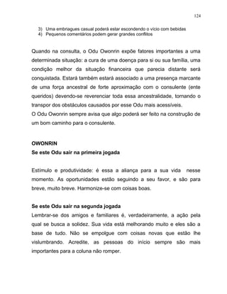 3) Uma embriagues casual poderá estar escondendo o vício com bebidas
4) Pequenos comentários podem gerar grandes conflitos
Quando na consulta, o Odu Owonrin expõe fatores importantes a uma
determinada situação: a cura de uma doença para si ou sua família, uma
condição melhor da situação financeira que parecia distante será
conquistada. Estará também estará associado a uma presença marcante
de uma força ancestral de forte aproximação com o consulente (ente
queridos) devendo-se reverenciar toda essa ancestralidade, tornando o
transpor dos obstáculos causados por esse Odu mais acessíveis.
O Odu Owonrin sempre avisa que algo poderá ser feito na construção de
um bom caminho para o consulente.
OWONRIN
Se este Odu sair na primeira jogada
Estímulo e produtividade: é essa a aliança para a sua vida nesse
momento. As oportunidades estão seguindo a seu favor, e são para
breve, muito breve. Harmonize-se com coisas boas.
Se este Odu sair na segunda jogada
Lembrar-se dos amigos e familiares é, verdadeiramente, a ação pela
qual se busca a solidez. Sua vida está melhorando muito e eles são a
base de tudo. Não se empolgue com coisas novas que estão lhe
vislumbrando. Acredite, as pessoas do início sempre são mais
importantes para a coluna não romper.
124
 