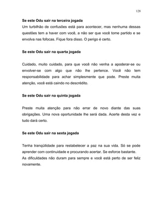 Se este Odu sair na terceira jogada
Um turbilhão de confusões está para acontecer, mas nenhuma dessas
questões tem a haver com você, a não ser que você tome partido e se
envolva nas fofocas. Fique fora disso. O perigo é certo.
Se este Odu sair na quarta jogada
Cuidado, muito cuidado, para que você não venha a apoderar-se ou
envolver-se com algo que não lhe pertence. Você não tem
responsabilidade para achar simplesmente que pode. Preste muita
atenção, você está caindo no descrédito.
Se este Odu sair na quinta jogada
Preste muita atenção para não errar de novo diante das suas
obrigações. Uma nova oportunidade lhe será dada. Acerte desta vez e
tudo dará certo.
Se este Odu sair na sexta jogada
Tenha tranqüilidade para restabelecer a paz na sua vida. Só se pode
aprender com continuidade e procurando acertar. Se esforce bastante.
As dificuldades não duram para sempre e você está perto de ser feliz
novamente.
128
 