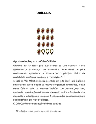 ODILOBA
Apresentação para o Odu Odiloba
Orunmilá diz: “A razão pela qual saímos da vida espiritual e nos
apresentamos à condição de encarnados neste mundo é para
continuarmos aprendendo e exercitando o princípio básico da
cordialidade, confiança, tolerância e compaixão...”.
A ação do Odu Odiloba está representada em tudo aquilo que expressa
uma maneira calma e digna de resolver-se questões conflitantes, e está
nesse Odu o poder de tomar-se decisões que possam gerar paz,
afastando a motivação do impasse, exercendo assim, a função de eixo
do equilíbrio psicológico e emocional frente às ações que desarmonizam
o entendimento por meio do diálogo.
O Odu Odiloba é o mensageiro de boas palavras.
1) Indicativo de que se deve ouvir mais antes de agir
129
 