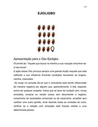 EJIOLIGBO
Apresentação para o Odu Ejioligbo
Orunmilá diz: “Aquele que busca na mentira a sua vocação encontrar-se-
á nas trevas”.
A ação desse Odu provoca sempre uma grande ilusão naquele que está
sofrendo a sua influência firmando condições favoráveis ao engano,
mentira, insensatez.
Ao surgir na consulta diz-se que o consulente está sendo influenciado
de maneira negativa por alguém que, aparentemente, é leal, especial,
acima de qualquer suspeita. Indica que se deve ter cuidado com: novas
amizades, comprar ou vender coisas sem documentar o negócio,
rompimento de sociedades comerciais ou de casamento, acreditar sem
verificar uma outra opinião, amar fazendo todas as vontades do outro,
verificar se a relação com amizades está ficando restrita a uma
determinada pessoa.
135
 