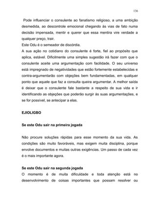 Pode influenciar o consulente ao fanatismo religioso, a uma ambição
desmedida, ao descontrole emocional chegando às vias de fato numa
decisão impensada, mentir e querer que essa mentira vire verdade a
qualquer preço, trair.
Este Odu é o semeador de discórdia.
A sua ação no cotidiano do consulente é forte, fiel ao propósito que
aplica, estável. Dificilmente uma simples sugestão irá fazer com que o
consulente aceite uma argumentação com facilidade. O seu universo
está impregnado de negatividades que estão fortemente estabelecidas e
contra-argumentarão com objeções bem fundamentadas, em qualquer
ponto que aquele que faz a consulta queira argumentar. A melhor saída
é deixar que o consulente fale bastante a respeito de sua vida e ir
identificando as objeções que poderão surgir às suas argumentações, e
se for possível, se antecipar a elas.
EJIOLIGBO
Se este Odu sair na primeira jogada
Não procure soluções rápidas para esse momento da sua vida. As
condições são muito favoráveis, mas exigem muita disciplina, porque
envolve documentos e muitas outras exigências. Um passo de cada vez
é o mais importante agora.
Se este Odu sair na segunda jogada
O momento é de muita dificuldade e toda atenção está no
desenvolvimento de coisas importantes que possam resolver ou
136
 