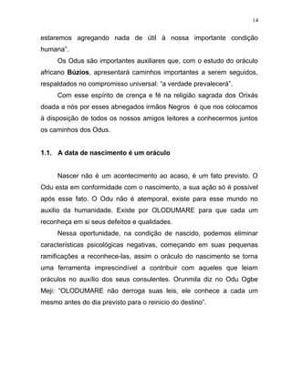 estaremos agregando nada de útil à nossa importante condição
humana”.
Os Odus são importantes auxiliares que, com o estudo do oráculo
africano Búzios, apresentará caminhos importantes a serem seguidos,
respaldados no compromisso universal: “a verdade prevalecerá”.
Com esse espírito de crença e fé na religião sagrada dos Orixás
doada a nós por esses abnegados irmãos Negros é que nos colocamos
à disposição de todos os nossos amigos leitores a conhecermos juntos
os caminhos dos Odus.
1.1. A data de nascimento é um oráculo
Nascer não é um acontecimento ao acaso, é um fato previsto. O
Odu esta em conformidade com o nascimento, a sua ação só é possível
após esse fato. O Odu não é atemporal, existe para esse mundo no
auxilio da humanidade. Existe por OLODUMARE para que cada um
reconheça em si seus defeitos e qualidades.
Nessa oportunidade, na condição de nascido, podemos eliminar
características psicológicas negativas, começando em suas pequenas
ramificações a reconhece-las, assim o oráculo do nascimento se torna
uma ferramenta imprescindível a contribuir com aqueles que leiam
oráculos no auxílio dos seus consulentes. Orunmila diz no Odu Ogbe
Meji: “OLODUMARE não derroga suas leis, ele conhece a cada um
mesmo antes do dia previsto para o reinicio do destino”.
14
 