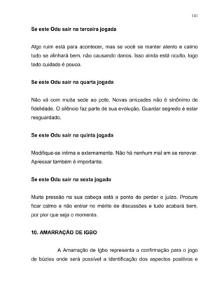 Se este Odu sair na terceira jogada
Algo ruim está para acontecer, mas se você se manter atento e calmo
tudo se alinhará bem, não causando danos. Isso ainda está oculto, logo
todo cuidado é pouco.
Se este Odu sair na quarta jogada
Não vá com muita sede ao pote. Novas amizades não é sinônimo de
fidelidade. O silêncio faz parte de sua evolução. Guardar segredo é estar
resguardado.
Se este Odu sair na quinta jogada
Modifique-se intima e externamente. Não há nenhum mal em se renovar.
Apressar também é importante.
Se este Odu sair na sexta jogada
Muita pressão na sua cabeça está a ponto de perder o juízo. Procure
ficar calmo e não entrar no mérito de discussões e tudo acabará bem,
por pior que seja o momento.
10. AMARRAÇÃO DE IGBO
A Amarração de Igbo representa a confirmação para o jogo
de búzios onde será possível a identificação dos aspectos positivos e
141
 