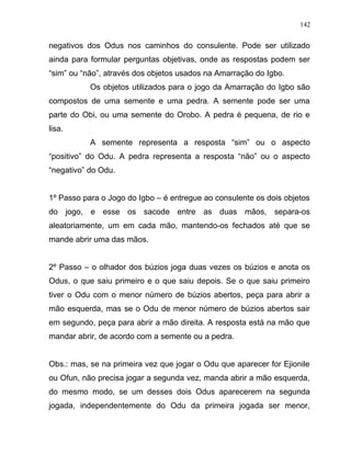 negativos dos Odus nos caminhos do consulente. Pode ser utilizado
ainda para formular perguntas objetivas, onde as respostas podem ser
“sim” ou “não”, através dos objetos usados na Amarração do Igbo.
Os objetos utilizados para o jogo da Amarração do Igbo são
compostos de uma semente e uma pedra. A semente pode ser uma
parte do Obi, ou uma semente do Orobo. A pedra é pequena, de rio e
lisa.
A semente representa a resposta “sim” ou o aspecto
“positivo” do Odu. A pedra representa a resposta “não” ou o aspecto
“negativo” do Odu.
1º Passo para o Jogo do Igbo – é entregue ao consulente os dois objetos
do jogo, e esse os sacode entre as duas mãos, separa-os
aleatoriamente, um em cada mão, mantendo-os fechados até que se
mande abrir uma das mãos.
2º Passo – o olhador dos búzios joga duas vezes os búzios e anota os
Odus, o que saiu primeiro e o que saiu depois. Se o que saiu primeiro
tiver o Odu com o menor número de búzios abertos, peça para abrir a
mão esquerda, mas se o Odu de menor número de búzios abertos sair
em segundo, peça para abrir a mão direita. A resposta está na mão que
mandar abrir, de acordo com a semente ou a pedra.
Obs.: mas, se na primeira vez que jogar o Odu que aparecer for Ejionile
ou Ofun, não precisa jogar a segunda vez, manda abrir a mão esquerda,
do mesmo modo, se um desses dois Odus aparecerem na segunda
jogada, independentemente do Odu da primeira jogada ser menor,
142
 