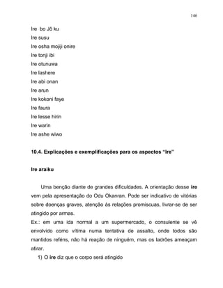 Ire bo Jô ku
Ire susu
Ire osha mojiji onire
Ire tonji ibi
Ire otunuwa
Ire lashere
Ire abi onan
Ire arun
Ire kokoni faye
Ire faura
Ire lesse hirin
Ire warin
Ire ashe wiwo
10.4. Explicações e exemplificações para os aspectos “Ire”
Ire araiku
Uma benção diante de grandes dificuldades. A orientação desse ire
vem pela apresentação do Odu Okanran. Pode ser indicativo de vitórias
sobre doenças graves, atenção às relações promiscuas, livrar-se de ser
atingido por armas.
Ex.: em uma ida normal a um supermercado, o consulente se vê
envolvido como vítima numa tentativa de assalto, onde todos são
mantidos reféns, não há reação de ninguém, mas os ladrões ameaçam
atirar.
1) O ire diz que o corpo será atingido
146
 