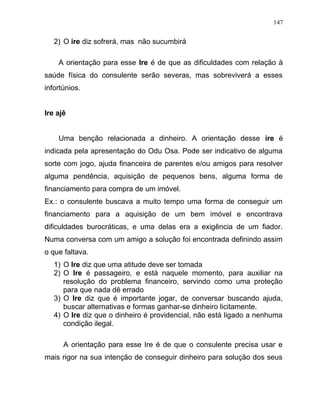 2) O ire diz sofrerá, mas não sucumbirá
A orientação para esse Ire é de que as dificuldades com relação à
saúde física do consulente serão severas, mas sobreviverá a esses
infortúnios.
Ire ajê
Uma benção relacionada a dinheiro. A orientação desse ire é
indicada pela apresentação do Odu Osa. Pode ser indicativo de alguma
sorte com jogo, ajuda financeira de parentes e/ou amigos para resolver
alguma pendência, aquisição de pequenos bens, alguma forma de
financiamento para compra de um imóvel.
Ex.: o consulente buscava a muito tempo uma forma de conseguir um
financiamento para a aquisição de um bem imóvel e encontrava
dificuldades burocráticas, e uma delas era a exigência de um fiador.
Numa conversa com um amigo a solução foi encontrada definindo assim
o que faltava.
1) O Ire diz que uma atitude deve ser tomada
2) O Ire é passageiro, e está naquele momento, para auxiliar na
resolução do problema financeiro, servindo como uma proteção
para que nada dê errado
3) O Ire diz que é importante jogar, de conversar buscando ajuda,
buscar alternativas e formas ganhar-se dinheiro licitamente.
4) O Ire diz que o dinheiro é providencial, não está ligado a nenhuma
condição ilegal.
A orientação para esse Ire é de que o consulente precisa usar e
mais rigor na sua intenção de conseguir dinheiro para solução dos seus
147
 