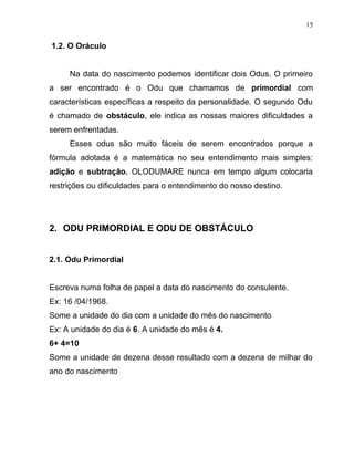 1.2. O Oráculo
Na data do nascimento podemos identificar dois Odus. O primeiro
a ser encontrado é o Odu que chamamos de primordial com
características específicas a respeito da personalidade. O segundo Odu
é chamado de obstáculo, ele indica as nossas maiores dificuldades a
serem enfrentadas.
Esses odus são muito fáceis de serem encontrados porque a
fórmula adotada é a matemática no seu entendimento mais simples:
adição e subtração. OLODUMARE nunca em tempo algum colocaria
restrições ou dificuldades para o entendimento do nosso destino.
2. ODU PRIMORDIAL E ODU DE OBSTÁCULO
2.1. Odu Primordial
Escreva numa folha de papel a data do nascimento do consulente.
Ex: 16 /04/1968.
Some a unidade do dia com a unidade do mês do nascimento
Ex: A unidade do dia é 6. A unidade do mês é 4.
6+ 4=10
Some a unidade de dezena desse resultado com a dezena de milhar do
ano do nascimento
15
 