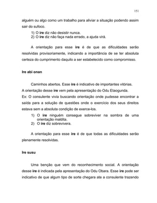 alguém ou algo como um trabalho para aliviar a situação podendo assim
sair do sufoco.
1) O ire diz não desistir nunca.
2) O ire diz não faça nada errado, a ajuda virá.
A orientação para esse ire é de que as dificuldades serão
resolvidas provisoriamente, indicando a importância de se ter absoluta
certeza do cumprimento daquilo a ser estabelecido como compromisso.
Ire abi onan
Caminhos abertos. Esse ire é indicativo de importantes vitórias.
A orientação desse ire vem pela apresentação do Odu Etaogunda.
Ex: O consulente vivia buscando orientação onde pudesse encontrar a
saída para a solução de questões onde o exercício dos seus direitos
estava sem a absoluta condição de exerce-los.
1) O ire ninguém consegue sobreviver na sombra de uma
orientação maldita.
2) O ire diz sobrevivera.
A orientação para esse ire é de que todas as dificuldades serão
plenamente resolvidas.
Ire susu
Uma benção que vem do reconhecimento social. A orientação
desse ire é indicada pela apresentação do Odu Obara. Esse ire pode ser
indicativo de que algum tipo de sorte chegara ate a consulente trazendo
151
 