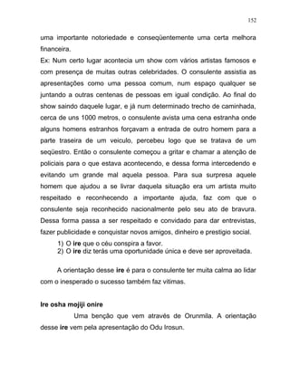 uma importante notoriedade e conseqüentemente uma certa melhora
financeira.
Ex: Num certo lugar acontecia um show com vários artistas famosos e
com presença de muitas outras celebridades. O consulente assistia as
apresentações como uma pessoa comum, num espaço qualquer se
juntando a outras centenas de pessoas em igual condição. Ao final do
show saindo daquele lugar, e já num determinado trecho de caminhada,
cerca de uns 1000 metros, o consulente avista uma cena estranha onde
alguns homens estranhos forçavam a entrada de outro homem para a
parte traseira de um veiculo, percebeu logo que se tratava de um
seqüestro. Então o consulente começou a gritar e chamar a atenção de
policiais para o que estava acontecendo, e dessa forma intercedendo e
evitando um grande mal aquela pessoa. Para sua surpresa aquele
homem que ajudou a se livrar daquela situação era um artista muito
respeitado e reconhecendo a importante ajuda, faz com que o
consulente seja reconhecido nacionalmente pelo seu ato de bravura.
Dessa forma passa a ser respeitado e convidado para dar entrevistas,
fazer publicidade e conquistar novos amigos, dinheiro e prestigio social.
1) O ire que o céu conspira a favor.
2) O ire diz terás uma oportunidade única e deve ser aproveitada.
A orientação desse ire é para o consulente ter muita calma ao lidar
com o inesperado o sucesso também faz vitimas.
Ire osha mojiji onire
Uma benção que vem através de Orunmila. A orientação
desse ire vem pela apresentação do Odu Irosun.
152
 