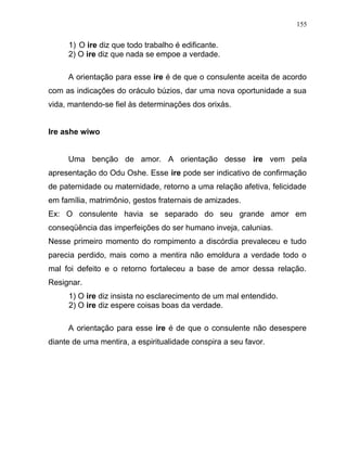 1) O ire diz que todo trabalho é edificante.
2) O ire diz que nada se empoe a verdade.
A orientação para esse ire é de que o consulente aceita de acordo
com as indicações do oráculo búzios, dar uma nova oportunidade a sua
vida, mantendo-se fiel às determinações dos orixás.
Ire ashe wiwo
Uma benção de amor. A orientação desse ire vem pela
apresentação do Odu Oshe. Esse ire pode ser indicativo de confirmação
de paternidade ou maternidade, retorno a uma relação afetiva, felicidade
em família, matrimônio, gestos fraternais de amizades.
Ex: O consulente havia se separado do seu grande amor em
conseqüência das imperfeições do ser humano inveja, calunias.
Nesse primeiro momento do rompimento a discórdia prevaleceu e tudo
parecia perdido, mais como a mentira não emoldura a verdade todo o
mal foi defeito e o retorno fortaleceu a base de amor dessa relação.
Resignar.
1) O ire diz insista no esclarecimento de um mal entendido.
2) O ire diz espere coisas boas da verdade.
A orientação para esse ire é de que o consulente não desespere
diante de uma mentira, a espiritualidade conspira a seu favor.
155
 
