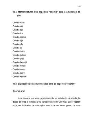 10.5. Nomenclaturas dos aspectos “osorbo” para a amarração do
igbo
Osorbo Arun
Osorbo ejó
Osorbo ajé
Osorbo iku
Osorbo araiku
Osorbo ajê
Osorbo ofu
Osorbo ija
Osorbo baka
Osorbo dokan
Osorbo gugi
Osorbo fare ajé
Osorbo ki kan
Osorbo saran
Osorbo tutirin
Osorbo kobere
10.6 Explicações e exemplificações para os aspectos “osorbo”
Osorbo arun
Uma doença que vem vagarosamente se instalando. A orientação
desse osorbo é indicada pela apresentação do Odu Odi. Esse osorbo
pode ser indicativo de uma gripe que pode se tornar grave, de uma
156
 