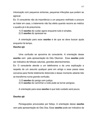 intoxicação com pequenos sintomas, pequenas infecções que podem se
agravar.
Ex: O consulente não da importância a um pequeno resfriado e procura
se tratar em casa, o tratamento não faz efeito quando recorre ao médico
o quadro já é de pneumonia.
1) O osorbo diz cuidar agora enquanto tudo é simples.
2) O osorbo diz apressar-se
A orientação para esse osorbo é de que se deve buscar ajuda
enquanto há tempo.
Osorbo ejó
Uma confusão se aproxima do consulente. A orientação desse
osorbo vem pela apresentação do Odu Okanran. Esse osorbo pode
ser indicativo de fofocas calunias, grandes aborrecimentos.
Ex: O consulente atende a um telefonema e da uma explicação a
respeito de um assunto qualquer para em amigo e esse passa essa
conversa para frente totalmente distorcida e desse momento adiante tido
se transforma numa grande confusão.
1) O osorbo diz perigo com justiça.
2) O osorbo diz caminhar a noite pode se tornar perigoso.
A orientação para esse osorbo é que todo cuidado será pouco.
Osorbo ajé
Perseguições provocadas por feitiço. A orientação desse osorbo
vem pela apresentação do Odu Osa. Esse osorbo pode ser indicativo da
157
 