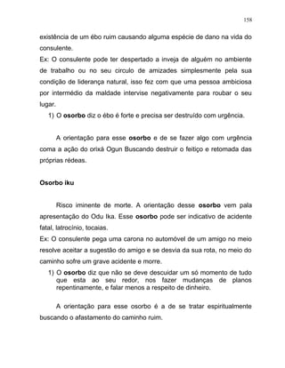 existência de um ébo ruim causando alguma espécie de dano na vida do
consulente.
Ex: O consulente pode ter despertado a inveja de alguém no ambiente
de trabalho ou no seu circulo de amizades simplesmente pela sua
condição de liderança natural, isso fez com que uma pessoa ambiciosa
por intermédio da maldade intervise negativamente para roubar o seu
lugar.
1) O osorbo diz o ébo é forte e precisa ser destruído com urgência.
A orientação para esse osorbo e de se fazer algo com urgência
coma a ação do orixá Ogun Buscando destruir o feitiço e retomada das
próprias rédeas.
Osorbo iku
Risco iminente de morte. A orientação desse osorbo vem pala
apresentação do Odu Ika. Esse osorbo pode ser indicativo de acidente
fatal, latrocínio, tocaias.
Ex: O consulente pega uma carona no automóvel de um amigo no meio
resolve aceitar a sugestão do amigo e se desvia da sua rota, no meio do
caminho sofre um grave acidente e morre.
1) O osorbo diz que não se deve descuidar um só momento de tudo
que esta ao seu redor, nos fazer mudanças de planos
repentinamente, e falar menos a respeito de dinheiro.
A orientação para esse osorbo é a de se tratar espiritualmente
buscando o afastamento do caminho ruim.
158
 