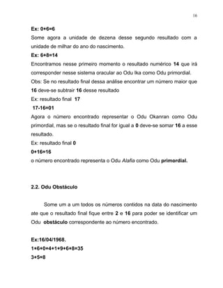Ex: 0+6=6
Some agora a unidade de dezena desse segundo resultado com a
unidade de milhar do ano do nascimento.
Ex: 6+8=14
Encontramos nesse primeiro momento o resultado numérico 14 que irá
corresponder nesse sistema oracular ao Odu Ika como Odu primordial.
Obs: Se no resultado final dessa análise encontrar um número maior que
16 deve-se subtrair 16 desse resultado
Ex: resultado final 17
17-16=01
Agora o número encontrado representar o Odu Okanran como Odu
primordial, mas se o resultado final for igual a 0 deve-se somar 16 a esse
resultado.
Ex: resultado final 0
0+16=16
o número encontrado representa o Odu Alafia como Odu primordial.
2.2. Odu Obstáculo
Some um a um todos os números contidos na data do nascimento
ate que o resultado final fique entre 2 e 16 para poder se identificar um
Odu obstáculo correspondente ao número encontrado.
Ex:16/04/1968.
1+6+0+4+1+9+6+8=35
3+5=8
16
 