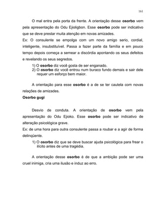 O mal entra pela porta da frente. A orientação desse osorbo vem
pela apresentação do Odu Ejioligbon. Esse osorbo pode ser indicativo
que se deve prestar muita atenção em novas amizades.
Ex: O consulente se empolga com um novo amigo serio, cordial,
inteligente, insubstituível. Passa a fazer parte da família e em pouco
tempo depois começa a semear a discórdia apontando os seus defeitos
e revelando os seus segredos.
1) O osorbo diz você gosta de ser enganado.
2) O osorbo diz você entrou num buraco fundo demais e sair dele
requer um esforço bem maior.
A orientação para esse osorbo é a de se ter cautela com novas
relações de amizades.
Osorbo gugi
Desvio de conduta. A orientação de osorbo vem pela
apresentação do Odu Ejioko. Esse osorbo pode ser indicativo de
alteração psicológica grave.
Ex: de uma hora para outra consulente passa a roubar e a agir de forma
delinqüente.
1) O osorbo diz que se deve buscar ajuda psicológica para frear o
ilícito antes de uma tragédia.
A orientação desse osorbo é de que a ambição pode ser uma
cruel inimiga, cria uma ilusão e induz ao erro.
161
 
