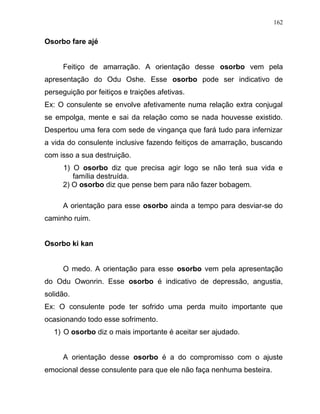 Osorbo fare ajé
Feitiço de amarração. A orientação desse osorbo vem pela
apresentação do Odu Oshe. Esse osorbo pode ser indicativo de
perseguição por feitiços e traições afetivas.
Ex: O consulente se envolve afetivamente numa relação extra conjugal
se empolga, mente e sai da relação como se nada houvesse existido.
Despertou uma fera com sede de vingança que fará tudo para infernizar
a vida do consulente inclusive fazendo feitiços de amarração, buscando
com isso a sua destruição.
1) O osorbo diz que precisa agir logo se não terá sua vida e
família destruída.
2) O osorbo diz que pense bem para não fazer bobagem.
A orientação para esse osorbo ainda a tempo para desviar-se do
caminho ruim.
Osorbo ki kan
O medo. A orientação para esse osorbo vem pela apresentação
do Odu Owonrin. Esse osorbo é indicativo de depressão, angustia,
solidão.
Ex: O consulente pode ter sofrido uma perda muito importante que
ocasionando todo esse sofrimento.
1) O osorbo diz o mais importante é aceitar ser ajudado.
A orientação desse osorbo é a do compromisso com o ajuste
emocional desse consulente para que ele não faça nenhuma besteira.
162
 