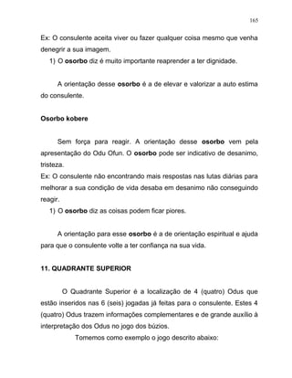 Ex: O consulente aceita viver ou fazer qualquer coisa mesmo que venha
denegrir a sua imagem.
1) O osorbo diz é muito importante reaprender a ter dignidade.
A orientação desse osorbo é a de elevar e valorizar a auto estima
do consulente.
Osorbo kobere
Sem força para reagir. A orientação desse osorbo vem pela
apresentação do Odu Ofun. O osorbo pode ser indicativo de desanimo,
tristeza.
Ex: O consulente não encontrando mais respostas nas lutas diárias para
melhorar a sua condição de vida desaba em desanimo não conseguindo
reagir.
1) O osorbo diz as coisas podem ficar piores.
A orientação para esse osorbo é a de orientação espiritual e ajuda
para que o consulente volte a ter confiança na sua vida.
11. QUADRANTE SUPERIOR
O Quadrante Superior é a localização de 4 (quatro) Odus que
estão inseridos nas 6 (seis) jogadas já feitas para o consulente. Estes 4
(quatro) Odus trazem informações complementares e de grande auxílio à
interpretação dos Odus no jogo dos búzios.
Tomemos como exemplo o jogo descrito abaixo:
165
 