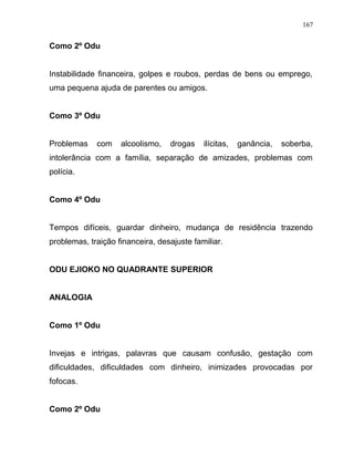 Como 2º Odu
Instabilidade financeira, golpes e roubos, perdas de bens ou emprego,
uma pequena ajuda de parentes ou amigos.
Como 3º Odu
Problemas com alcoolismo, drogas ilícitas, ganância, soberba,
intolerância com a família, separação de amizades, problemas com
polícia.
Como 4º Odu
Tempos difíceis, guardar dinheiro, mudança de residência trazendo
problemas, traição financeira, desajuste familiar.
ODU EJIOKO NO QUADRANTE SUPERIOR
ANALOGIA
Como 1º Odu
Invejas e intrigas, palavras que causam confusão, gestação com
dificuldades, dificuldades com dinheiro, inimizades provocadas por
fofocas.
Como 2º Odu
167
 