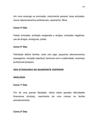 Um novo emprego ou promoção, crescimento pessoal, boas amizades,
novos relacionamentos profissionais, casamento, filhos.
Como 3º Odu
Falsas amizades, proteção exagerada a amigos, amizades negativas,
uso de drogas, amarguras, prisão.
Como 4º Odu
Felicidade afetiva familiar, sorte com jogo, pequenos aborrecimentos
passageiros, iniciação espiritual, harmonia com a coletividade, recomeço
profissional próspero.
ODU ETAOGUNDA NO QUADRANTE SUPERIOR
ANALOGIA
Como 1º Odu
Fim de uma grande falsidade, vitória sobre grandes dificuldades
financeiras (dívidas), nascimento de uma criança na família
prematuramente.
Como 2º Odu
168
 