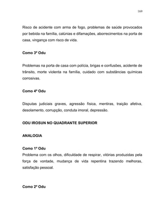 Risco de acidente com arma de fogo, problemas de saúde provocados
por bebida na família, calúnias e difamações, aborrecimentos na porta de
casa, vingança com risco de vida.
Como 3º Odu
Problemas na porta de casa com polícia, brigas e confusões, acidente de
trânsito, morte violenta na família, cuidado com substâncias químicas
corrosivas.
Como 4º Odu
Disputas judiciais graves, agressão física, mentiras, traição afetiva,
desolamento, corrupção, conduta imoral, depressão.
ODU IROSUN NO QUADRANTE SUPERIOR
ANALOGIA
Como 1º Odu
Problema com os olhos, dificuldade de respirar, vitórias produzidas pela
força de vontade, mudança de vida repentina trazendo melhoras,
satisfação pessoal.
Como 2º Odu
169
 